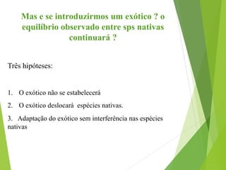 Mas e se introduzirmos um exótico ? o
equilíbrio observado entre sps nativas
continuará ?
Três hipóteses:
1. O exótico não se estabelecerá
2. O exótico deslocará espécies nativas.
3. Adaptação do exótico sem interferência nas espécies
nativas
 
