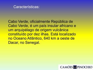 Cabo Verde, oficialmente República de
Cabo Verde, é um país insular africano e
um arquipélago de origem vulcânica
constituído por dez ilhas. Está localizado
no Oceano Atlântico, 640 km a oeste de
Dacar, no Senegal.
Características: