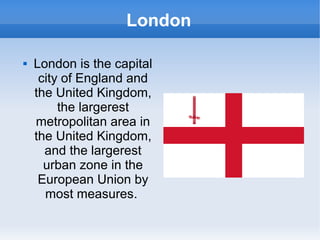 London

   London is the capital
     city of England and
    the United Kingdom,
         the largerest
    metropolitan area in
    the United Kingdom,
      and the largerest
      urban zone in the
     European Union by
      most measures.
 