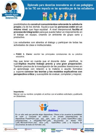 posibilidadesde construirconocimientosvalorando la sabiduría
propia y la de los demás Ayuda a que las personas estén en un
mismo nivel, que haya equidad A nivel interpersonal, facilita el
proceso de integración paraque pueda haber un mejoramiento en
el trabajo en equipo, creando un ambiente de grupo sano y
productivo.
Los estudiantes son abiertos al dialogo y participan de todas las
actividades de clase e institucionales.
 PASO 3. Cierre: escribir las principales conclusiones de su práctica
educativa.
Hay que tener en cuenta que el docente debe planificar, lo
cual implica mucho trabajo previo y una gran preparación.
También precisa de la investigación de las posibles transiciones en
el aprendizaje con relación a la materia o asunto formativo
y supone conocer las teorías y los modelos explicativos con
perspectiva crítica y susceptible de evaluar, completar y mejorar.
Importante:
Marcar con su nombre completo el archivo con el análisis solicitado y publicarlo
en Slideshare.
SlideShare:
Es un sitio web que permite alojar diapositivas. Ofrece a los usuarios la posibilidad
de subir y compartir en público o en privado presentaciones de
diapositivas: PowerPoint (.ppt, .pps, .pptx, .ppsx, .pot y.potx), OpenOffice (.odp);
presentaciones e infografías PDF (.pdf); documentos en Adobe PDF
(.pdf), Microsoft Word (.doc, .docx y.rtf), OpenOffice (.odt) y la mayoría de
documentos de texto sin formato (.txt).
 