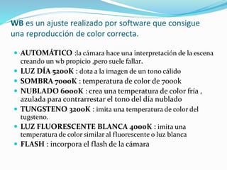 WB es un ajuste realizado por software que consigue
una reproducción de color correcta.
 AUTOMÁTICO :la cámara hace una interpretación de la escena
creando un wb propicio ,pero suele fallar.
 LUZ DÍA 5200K : dota a la imagen de un tono cálido
 SOMBRA 7000K : temperatura de color de 7000k
 NUBLADO 6000K : crea una temperatura de color fría ,
azulada para contrarrestar el tono del día nublado
 TUNGSTENO 3200K : imita una temperatura de color del
tugsteno.
 LUZ FLUORESCENTE BLANCA 4000K : imita una
temperatura de color similar al fluorescente o luz blanca
 FLASH : incorpora el flash de la cámara
 