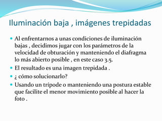 Iluminación baja , imágenes trepidadas
 Al enfrentarnos a unas condiciones de iluminación
bajas , decidimos jugar con los parámetros de la
velocidad de obturación y manteniendo el diafragma
lo más abierto posible , en este caso 3.5.
 El resultado es una imagen trepidada .
 ¿ cómo solucionarlo?
 Usando un trípode o manteniendo una postura estable
que facilite el menor movimiento posible al hacer la
foto .
 