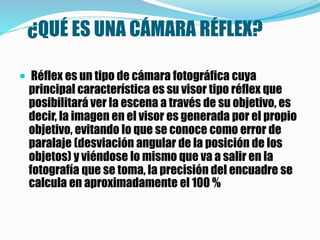 ¿QUÉ ES UNA CÁMARA RÉFLEX?
 Réflex es un tipo de cámara fotográfica cuya
principal característica es su visor tipo réflex que
posibilitará ver la escena a través de su objetivo, es
decir, la imagen en el visor es generada por el propio
objetivo, evitando lo que se conoce como error de
paralaje (desviación angular de la posición de los
objetos) y viéndose lo mismo que va a salir en la
fotografía que se toma, la precisión del encuadre se
calcula en aproximadamente el 100 %
 