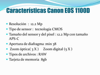 Características Canon EOS 1100D
 Resolución : 12.2 Mp
 Tipo de sensor : tecnología CMOS
 Tamaño del sensor y del pixel : 12.2 Mp con tamaño
APS-C
 Apertura de diafragma :min 38
 Zoom óptica( 3 X ) Zoom digital (5 X )
 Tipos de archivos : RAW
 Tarjeta de memoria 8gb
 