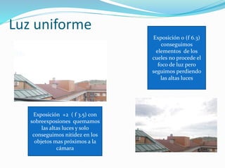 Luz uniforme
Exposición +2 ( f 3.5) con
sobreexposiones quemamos
las altas luces y solo
conseguimos nitidez en los
objetos mas próximos a la
cámara
Exposición 0 (f 6.3)
conseguimos
elementos de los
cueles no procede el
foco de luz pero
seguimos perdiendo
las altas luces
 