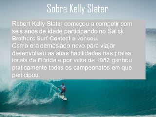 Sobre Kelly Slater
Robert Kelly Slater começou a competir com
seis anos de idade participando no Salick
Brothers Surf Contest e venceu.
Como era demasiado novo para viajar
desenvolveu as suas habilidades nas praias
locais da Flórida e por volta de 1982 ganhou
praticamente todos os campeonatos em que
participou.
 