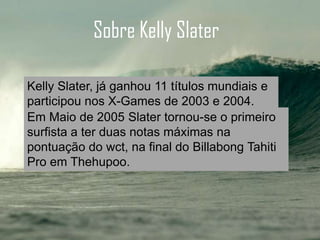 HistóriaSobre Kelly Slater
Em Maio de 2005 Slater tornou-se o primeiro
surfista a ter duas notas máximas na
pontuação do wct, na final do Billabong Tahiti
Pro em Thehupoo.
Kelly Slater, já ganhou 11 títulos mundiais e
participou nos X-Games de 2003 e 2004.
 