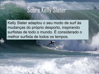 Sobre Kelly Slater
Kelly Slater adaptou o seu modo de surf às
mudanças do próprio desporto, inspirando
surfistas de todo o mundo. É considerado o
melhor surfista de todos os tempos.
 