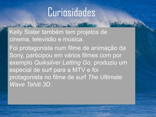 Curiosidades
Kelly Slater também tem projetos de
cinema, televisão e música.
Foi protagonista num filme de animação da
Sony, participou em vários filmes com por
exemplo Quiksilver Letting Go, produziu um
especial de surf para a MTV e foi
protagonista no filme de surf The Ultimate
Wave Tahiti 3D.
 