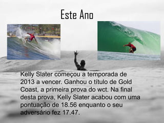 Este Ano
Kelly Slater começou a temporada de
2013 a vencer. Ganhou o título de Gold
Coast, a primeira prova do wct. Na final
desta prova, Kelly Slater acabou com uma
pontuação de 18.56 enquanto o seu
adversário fez 17.47.
 
