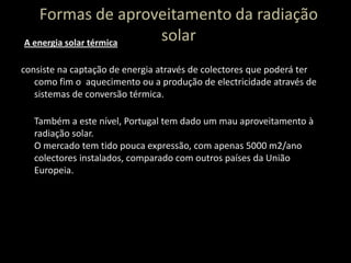 Formas de aproveitamento da radiação solarconsiste na captação de energia através de colectores que poderá ter como fim o  aquecimento ou a produção de electricidade através de sistemas de conversão térmica.Também a este nível, Portugal tem dado um mau aproveitamento à radiação solar. O mercado tem tido pouca expressão, com apenas 5000 m2/ano colectores instalados, comparado com outros países da União Europeia.A energia solar térmica 