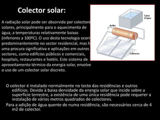 Colector solar:A radiação solar pode ser absorvida por colectores solares, principalmente para o aquecimento de água, a temperaturas relativamente baixas (inferiores a 100ºC). O uso desta tecnologia ocorre predominantemente no sector residencial, mas há uma procura significativa e aplicações em outros sectores, como edifícios públicos e comerciais, hospitais, restaurantes e hotéis. Este sistema de aproveitamento térmico da energia solar, envolve o uso de um colector solar discreto.O colector é instalado normalmente no tecto das residências e outros edifícios. Devido à baixa densidade da energia solar que incide sobre a superfície terrestre, a existência de uma única residência pode requerer a instalação de vários metros quadrados de colectores.Para a adição de água quente de numa residência, são necessários cerca de 4 m2 de colector.  