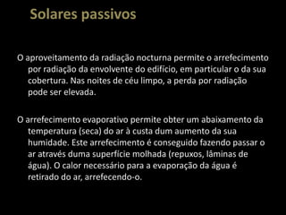 Solares passivosO aproveitamento da radiação nocturna permite o arrefecimento por radiação da envolvente do edifício, em particular o da sua cobertura. Nas noites de céu limpo, a perda por radiação pode ser elevada.O arrefecimento evaporativo permite obter um abaixamento da temperatura (seca) do ar à custa dum aumento da sua humidade. Este arrefecimento é conseguido fazendo passar o ar através duma superfície molhada (repuxos, lâminas de água). O calor necessário para a evaporação da água é retirado do ar, arrefecendo-o.