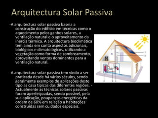 Arquitectura Solar Passiva-A arquitectura solar passiva baseia a construção do edifício em técnicas como o aquecimento pelos ganhos solares, a ventilação natural e o aproveitamento da inércia térmica. A arquitectura bioclimática tem ainda em conta aspectos adicionais, biológicos e climatológicos, utilizando a vegetação como forma de sombreamento, aproveitando ventos dominantes para a ventilação natural. -A arquitectura solar passiva tem vindo a ser praticada desde há vários séculos, sendo geralmente exemplos de aplicações deste tipo as casa típicas das diferentes regiões. -Actualmente as técnicas solares passivas foram aperfeiçoadas, sendo possível, pela sua aplicação, poupanças energéticas da ordem de 60% em relação a habitações construídas sem cuidados especiais.