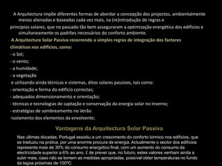 NA Arquitectura impõe diferentes formas de abordar a concepção dos projectos, ambientalmente menos alienadas e baseadas cada vez mais, na (re)introdução de regras eprincípios solares, que no passado tão bem asseguraram a optimização energética dos edifícios e simultaneamente os padrões necessários do conforto ambiente. A Arquitectura Solar Passiva recorrendo a simples regras de integração dos factoresclimáticos nos edifícios, como:- o Sol;- o vento;- a humidade;- a vegetação e utilizando ainda técnicas e sistemas, ditos solares passivos, tais como:- orientação e forma do edifício correctas;- adequados dimensionamento e orientação;- técnicas e tecnologias de captação e conservação da energia solar no Inverno;- estratégias de sombreamento no Verão-isolamento dos elementos da envolvente; Vantagens da Arquitectura Solar PassivaNas últimas décadas, Portugal assistiu a um crescimento do conforto térmico nos edifícios, quese traduziu na prática, por uma enorme procura de energia. Actualmente o sector dos edifíciosrepresenta mais de 30% do consumo energético final, com um aumento do consumo daelectricidade superior a 6% ao ano. É de prever que, no futuro, estes valores venham ainda asubir mais, caso não se tomem as medidas apropriadas. possível obter temperaturas no fundo da lagoa próximas de 100ºC.