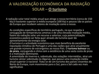 A VALORIZAÇÃO ECONÓMICA DA RADIAÇÃO SOLAR – O turismoA radiação solar total média anual que atinge o nosso território (cerca de 150 kly) é bastante superior à média europeia (100 kly) e poucos são os países da Europa que recebem valores de insolação como o nosso. As condições específicas do território português, no que respeita à conjugação de temperaturas amenas e de uma elevada insolação média, fazem da radiação solar um recurso a valorizar, cuja potencialização económica poderá ser feita quer através do turismo quer do aproveitamento da energia solar.O turismo é a actividade económica que mais beneficia da excelente reputação climática de Portugal e uma das razões que atrai anualmente um grande número de estrangeiros ao nosso País. O turismo balnear ou de praia, conjugando o clima com a existência de uma vasta costa de praia é a motivação dominante.A amenidade do Inverno e, sobretudo, das estações intermédias, atrai um turismo sénior sobretudo no Algarve, que possui uma insolação média anual superior à nacional. Trata-se de um turismo dos países cinzentos do Norte da Europa, num movimento para o Sul, para o Sol cada vez mais significativo 