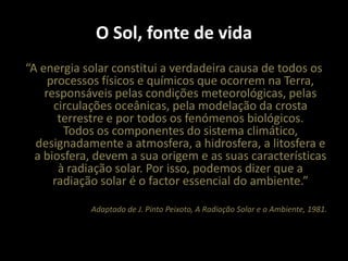 O Sol, fonte de vida“A energia solar constitui a verdadeira causa de todos os processos físicos e químicos que ocorrem na Terra, responsáveis pelas condições meteorológicas, pelas circulações oceânicas, pela modelação da crosta terrestre e por todos os fenómenos biológicos.Todos os componentes do sistema climático, designadamente a atmosfera, a hidrosfera, a litosfera e a biosfera, devem a sua origem e as suas características à radiação solar. Por isso, podemos dizer que a radiação solar é o factor essencial do ambiente.”Adaptado de J. Pinto Peixoto, A Radiação Solar e o Ambiente, 1981.