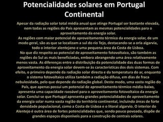 Potencialidades solares em Portugal ContinentalApesar da radiação solar total média anual que atinge Portugal ser bastante elevada, nem todas as regiões do País apresentam as mesmas potencialidades para o aproveitamento da energia solar. As regiões com maior potencial de aproveitamento térmico da energia solar, de um modo geral, são as que se localizam a sul do rio Tejo, destacando-se a orla algarvia, todo o interior alentejano e uma pequena área da Costa de Lisboa.No que diz respeito ao potencial de aproveitamento fotovoltaico, são também as regiões do Sul as mais beneficiadas, embora abrangendo uma área relativamente menos vasta. As diferenças entre a distribuição da potencialidade das duas formas de aproveitamento da energia solar devem-se às características dos dois sistemas. Com efeito, o primeiro depende da radiação solar directa e da temperatura do ar, enquanto o sistema fotovoltaicoutiliza também a radiação difusa, em dias de fraca nebulosidade, pelo que depende da radiação global. Deste modo, uma vasta região do País, que apenas possui um potencial de aproveitamento térmico médio-baixo, apresenta uma capacidade razoável para o aproveitamento fotovoltaico da energia solar. Conclui-se que Portugal apresenta grandes potencialidades de aproveitamento da energia solar numa vasta região do território continental, incluindo áreas de forte densidade populacional, como a Costa de Lisboa e o litoral algarvio. O interior do Alentejo é outra área de fortes potencialidades que, sendo pouco povoada, dispõe de grandes espaços disponíveis para a construção de centrais solares. 