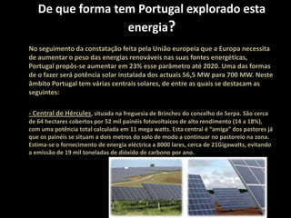 De que forma tem Portugal explorado esta energia?No seguimento da constatação feita pela União europeia que a Europa necessita de aumentar o peso das energias renováveis nas suas fontes energéticas, Portugal propôs-se aumentar em 23% esse parâmetro até 2020. Uma das formas de o fazer será potência solar instalada dos actuais 56,5 MW para 700 MW. Neste âmbito Portugal tem várias centrais solares, de entre as quais se destacam as seguintes:- Central de Hércules, situada na freguesia de Brinches do concelho de Serpa. São cerca de 64 hectares cobertos por 52 mil painéis fotovoltaicos de alto rendimento (14 a 18%), com uma potência total calculada em 11 mega watts. Esta central é “amiga” dos pastores já que os painéis se situam a dois metros do solo de modo a continuar no pastoreio na zona. Estima-se o fornecimento de energia eléctrica a 8000 lares, cerca de 21Gigawatts, evitando a emissão de 19 mil toneladas de dióxido de carbono por ano.