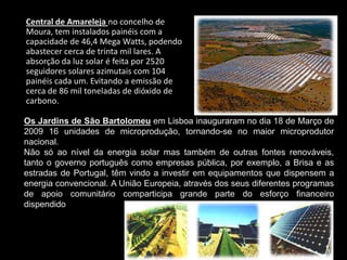 Central de Amarelejano concelho de Moura, tem instalados painéis com a capacidade de 46,4 Mega Watts, podendo abastecer cerca de trinta mil lares. A absorção da luz solar é feita por 2520 seguidores solares azimutais com 104 painéis cada um. Evitando a emissão de cerca de 86 mil toneladas de dióxido de carbono. Os Jardins de São Bartolomeu em Lisboa inauguraram no dia 18 de Março de 2009 16 unidades de microprodução, tornando-se no maior microprodutor nacional. Não só ao nível da energia solar mas também de outras fontes renováveis, tanto o governo português como empresas pública, por exemplo, a Brisa e as estradas de Portugal, têm vindo a investir em equipamentos que dispensem a energia convencional. A União Europeia, através dos seus diferentes programas de apoio comunitário comparticipa grande parte do esforço financeiro dispendido. 
