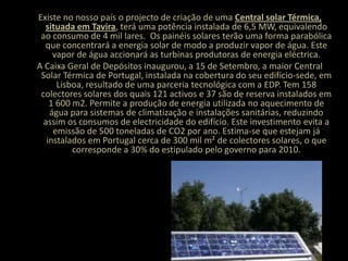  Existe no nosso país o projecto de criação de uma Central solar Térmica, situada em Tavira, terá uma potência instalada de 6,5 MW, equivalendo ao consumo de 4 mil lares.  Os painéis solares terão uma forma parabólica que concentrará a energia solar de modo a produzir vapor de água. Este vapor de água accionará as turbinas produtoras de energia eléctrica.A Caixa Geral de Depósitos inaugurou, a 15 de Setembro, a maior Central Solar Térmica de Portugal, instalada na cobertura do seu edifício-sede, em Lisboa, resultado de uma parceria tecnológica com a EDP. Tem 158 colectores solares dos quais 121 activos e 37 são de reserva instalados em 1 600 m2. Permite a produção de energia utilizada no aquecimento de água para sistemas de climatização e instalações sanitárias, reduzindo assim os consumos de electricidade do edifício. Este investimento evita a emissão de 500 toneladas de CO2 por ano. Estima-se que estejam já instalados em Portugal cerca de 300 mil m² de colectores solares, o que corresponde a 30% do estipulado pelo governo para 2010.
