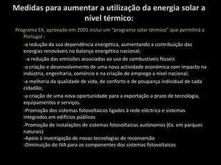 Medidas para aumentar a utilização da energia solar a nível térmico: Programa E4, aprovado em 2001 inclui um “programa solar térmico” que permitirá a Portugal : -a redução da sua dependência energética, aumentando a contribuição das energias renováveis no balanço energético nacional;         -a redução das emissões associadas ao uso de combustíveis fósseis -a criação e desenvolvimento de uma nova actividade económica com impacto na indústria, engenharia, comércio e na criação de emprego a nível nacional; -a melhoria da qualidade de vida, de conforto e de poupança individual de cada cidadão; -a criação de uma nova oportunidade para a exportação a prazo de tecnologia, equipamentos e serviços. -Promoção dos sistemas fotovoltaicos ligados à rede eléctrica e sistemas integrados em edifícios públicos -Promoção de instalações de sistemas fotovoltaicos autónomos (Ex. em parques naturais)-Apoio à investigação de novas tecnologias de reconversão-Diminuição do IVA para os componentes dos sistemas fotovoltaicos 