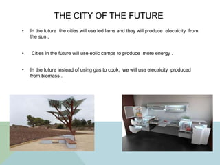 THE CITY OF THE FUTURE
• In the future the cities will use led lams and they will produce electricity from
the sun .
• Cities in the future will use eolic camps to produce more energy .
• In the future instead of using gas to cook, we will use electricity produced
from biomass .
 