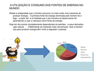 A UTILIZAÇÃO E CONSUMO DAS FONTES DE ENERGIA NO
MUNDO
Desde a antiguidade que o homem procurou no meio onde vivia maneiras de
produzir energia . A primeira fonte de energia dominada pelo homem foi o
fogo , a partir daí e á mediada que o ser humano se desenvolveu foi
aprendendo a usar a natureza como fonte de energia
Hoje em dia somos completamente dependentes do petróleo , e seus derivados
,gás natural … Infelizmente as maneiras mais conventuais Que o homem
usa para produzir energia têm vindo a degradar o planeta .
 