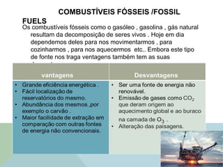 COMBUSTÍVEIS FÓSSEIS /FOSSIL
FUELS
Os combustíveis fósseis como o gasóleo , gasolina , gás natural
resultam da decomposição de seres vivos . Hoje em dia
dependemos deles para nos movimentarmos , para
cozinharmos , para nos aquecermos etc.. Embora este tipo
de fonte nos traga ventagens também tem as suas
desvantagens .
 