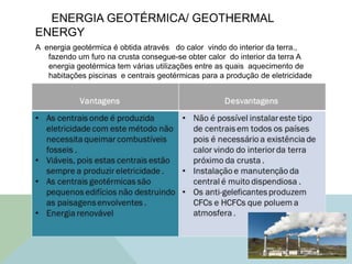 ENERGIA GEOTÉRMICA/ GEOTHERMAL
ENERGY
A energia geotérmica é obtida através do calor vindo do interior da terra.,
fazendo um furo na crusta consegue-se obter calor do interior da terra A
energia geotérmica tem várias utilizações entre as quais aquecimento de
habitações piscinas e centrais geotérmicas para a produção de eletricidade
.
 