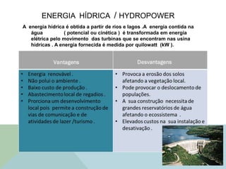 ENERGIA HÍDRICA / HYDROPOWER
A energia hídrica é obtida a partir de rios e lagos .A energia contida na
água ( potencial ou cinética ) é transformada em energia
elétrica pelo movimento das turbinas que se encontram nas usina
hídricas . A energia fornecida é medida por quilowatt (kW ).
 