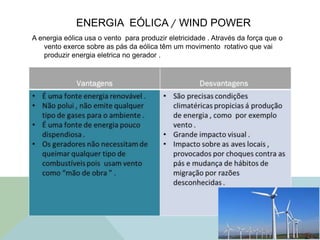ENERGIA EÓLICA / WIND POWER
A energia eólica usa o vento para produzir eletricidade . Através da força que o
vento exerce sobre as pás da eólica têm um movimento rotativo que vai
produzir energia eletrica no gerador .
 
