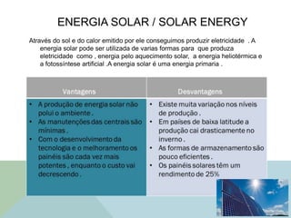 ENERGIA SOLAR / SOLAR ENERGY
Através do sol e do calor emitido por ele conseguimos produzir eletricidade . A
energia solar pode ser utilizada de varias formas para que produza
eletricidade como , energia pelo aquecimento solar, a energia heliotérmica e
a fotossíntese artificial .A energia solar é uma energia primaria .
 