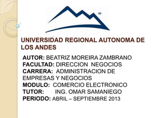 UNIVERSIDAD REGIONAL AUTONOMA DE
LOS ANDES
AUTOR: BEATRIZ MOREIRA ZAMBRANO
FACULTAD: DIRECCION NEGOCIOS
CARRERA: ADMINISTRACION DE
EMPRESAS Y NEGOCIOS
MODULO: COMERCIO ELECTRONICO
TUTOR: ING. OMAR SAMANIEGO
PERIODO: ABRIL – SEPTIEMBRE 2013
 