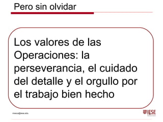 mseca@iese.edu 3
Los valores de las
Operaciones: la
perseverancia, el cuidado
del detalle y el orgullo por
el trabajo bien hecho
Pero sin olvidar
 