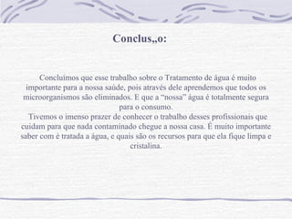Conclusão:   Concluímos que esse trabalho sobre o Tratamento de água é muito importante para a nossa saúde, pois através dele aprendemos que todos os microorganismos são eliminados. E que a “nossa” água é totalmente segura para o consumo. Tivemos o imenso prazer de conhecer o trabalho desses profissionais que cuidam para que nada contaminado chegue a nossa casa. É muito importante saber com é tratada a água, e quais são os recursos para que ela fique limpa e cristalina. 