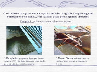 O tratamento de água é feito da seguinte maneira: a água bruta que chega por bombeamento da captação do Atibaia, passa pelos seguintes processos:   Coagulação :  Esse processo aglomera a sujeira .   *   Cal químico : prepara a água pra tirar a sujeira. O PH da água tem que estar ácido, pois se não, não sairá a sujeira;   *   Cloreto Férrico : cai na água e se mistura com a sujeira formando flocos;   