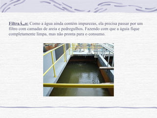Filtração:  Como a água ainda contém impurezas, ela precisa passar por um filtro com camadas de areia e pedregulhos. Fazendo com que a águia fique completamente limpa, mas não pronta para o consumo.   