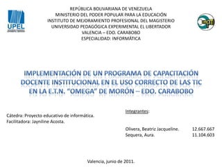 REPÚBLICA BOLIVARIANA DE VENEZUELA MINISTERIO DEL PODER POPULAR PARA LA EDUCACIÓN INSTITUTO DE MEJORAMIENTO PROFESIONAL DEL MAGISTERIO UNIVERSIDAD PEDAGÓGICA EXPERIMENTAL EL LIBERTADOR VALENCIA – EDO. CARABOBO ESPECIALIDAD: INFORMÁTICA IMPLEMENTACIÓN DE UN PROGRAMA DE CAPACITACIÓN DOCENTE INSTITUCIONAL EN EL USO CORRECTO DE LAS TIC EN LA E.T.N. “OMEGA” DE MORÓN – EDO. CARABOBO Integrantes: Olivera, Beatriz Jacqueline. 	12.667.667 Sequera, Aura.		11.104.603 Cátedra: Proyecto educativo de informática. Facilitadora: Jayniline Acosta. Valencia, junio de 2011. 