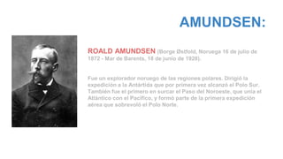 AMUNDSEN:
ROALD AMUNDSEN (Borge Østfold, Noruega 16 de julio de
1872 - Mar de Barents, 18 de junio de 1928).
Fue un explorador noruego de las regiones polares. Dirigió la
expedición a la Antártida que por primera vez alcanzó el Polo Sur.
También fue el primero en surcar el Paso del Noroeste, que unía el
Atlántico con el Pacífico, y formó parte de la primera expedición
aérea que sobrevoló el Polo Norte.
 