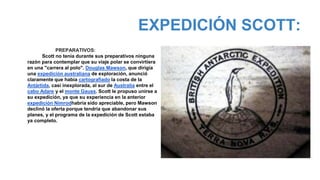 EXPEDICIÓN SCOTT:
PREPARATIVOS:
Scott no tenía durante sus preparativos ninguna
razón para contemplar que su viaje polar se convirtiera
en una "carrera al polo". Douglas Mawson, que dirigía
una expedición australiana de exploración, anunció
claramente que había cartografiado la costa de la
Antártida, casi inexplorada, al sur de Australia entre el
cabo Adare y el monte Gauss. Scott le propuso unirse a
su expedición, ya que su experiencia en la anterior
expedición Nimrodhabría sido apreciable, pero Mawson
declinó la oferta porque tendría que abandonar sus
planes, y el programa de la expedición de Scott estaba
ya completo.
jj
 