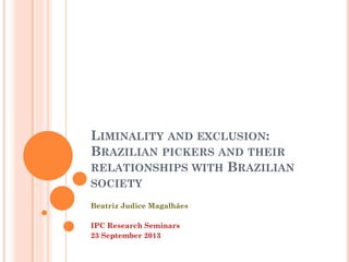 LIMINALITY AND EXCLUSION:
BRAZILIAN PICKERS AND THEIR
RELATIONSHIPS WITH BRAZILIAN
SOCIETY
Beatriz Judice Magalhães
IPC Research Seminars
23 September 2013

 