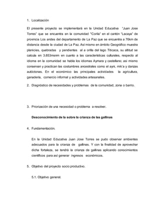 1. Localización
El presente proyecto se implementará en la Unidad Educativa “Juan Jose
Torres” que se encuentra en la comunidad "Corila” en el cantón “Lacaya” de
provincia Los andes del departamento de La Paz que se encuentra a 76km de
distancia desde la ciudad de La Paz. Así mismo en ámbito Geográfico muestra
planicies, quebradas y pendientes al a orilla del lago Titicaca, su altitud se
calcula en 3.853msnm en cuanto a las características culturales, respecto al
idioma en la comunidad se habla los idiomas Aymara y castellano; asi mismo
conservan y practican las costumbres ancestrales como el ayni, mik’a y danzas
autóctonas. En el económico las principales actividades la agricultura,
ganadería, comercio informal y actividades artesanales.
2. Diagnóstico de necesidades y problemas de la comunidad, zona o barrio.
3. Priorización de una necesidad o problema a resolver.
Desconocimiento de la sobre la crianza de las gallinas
4. Fundamentación.
En la Unidad Educativa Juan Jose Torres se pudo observar ambientes
adecuados para la crianza de gallinas. Y con la finalidad de aprovechar
dicha fortaleza, se tendrá la crianza de gallinas aplicando conocimientos
científicos para así generar ingresos económicos.
5. Objetivo del proyecto socio productivo.
5.1. Objetivo general.
 