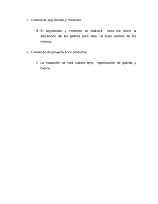 8. Sistema de seguimiento y monitoreo.
 El seguimiento y monitoreo se realizará cada día desde la
adquisición de las gallinas para tener un buen cuidado de las
mismas.
9. Evaluación del proyecto socio productivo.
 La evaluación se hará cuando haya reproducción de gallinas y
huevos
 