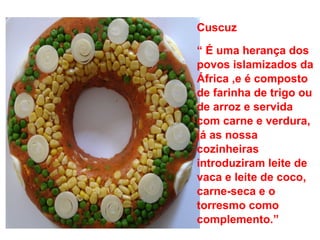 Cuscuz “  É uma herança dos povos islamizados da África ,e é composto de farinha de trigo ou de arroz e servida com carne e verdura, já as nossa cozinheiras introduziram leite de vaca e leite de coco, carne-seca e o torresmo como complemento.”  