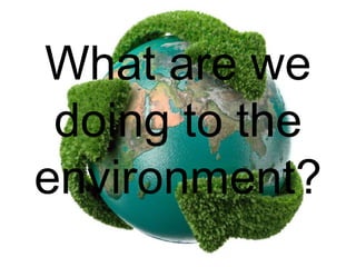 What are we
doing to the
environment?
 