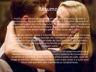 Resumo
 • Frank e April sempre se consideraram especiais, diferentes, prontos e
 dispostos a viverem suas vidas baseadas em ideiais mais altos. Assim que se
mudaram para uma casa na Revolutionary Road, orgulhosamente, declaram a
sua independência da inércia suburbana que os rodeava e determinaram que
         nunca mais seriam tolhidos pelos limites sociais de sua era.

Apesar de seu charme, beleza e irreverência, os Wheelers deram-se conta que
 se estavam a transformar no que eles não esperavam: um bom homem com
  um trabalho insignificante e com medo de tudo; uma dona de casa infeliz,
     ávida por realização e paixão; uma família com sonhos perdidos como
                                 qualquer outra.

  Determinada a mudar os seus destinos, April cria um audacioso plano para
  começarem tudo de novo, deixarem para trás o conforto de Connecticut e
  mudarem-se para Paris. Porém, quando o plano é posto em ação, cada um
 chega ao extremo, um deles para escapar, custe o que custar, e o outro para
          salvar tudo que têm, não importando os compromissos.
 