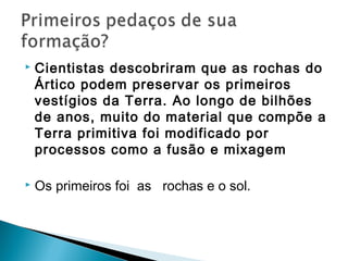    Cientistas descobriram que as rochas do
    Ártico podem preservar os primeiros
    vestígios da Terra. Ao longo de bilhões
    de anos, muito do material que compõe a
    Terra primitiva foi modificado por
    processos como a fusão e mixagem

   Os primeiros foi as rochas e o sol.
 