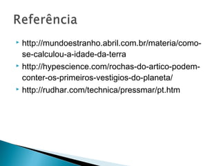  http://mundoestranho.abril.com.br/materia/como-
  se-calculou-a-idade-da-terra
 http://hypescience.com/rochas-do-artico-podem-

  conter-os-primeiros-vestigios-do-planeta/
 http://rudhar.com/technica/pressmar/pt.htm
 