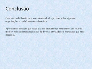 Conclusão
Com este trabalho tivemos a oportunidade de aprender sobre algumas
organizações e também os seus objectivos.
Aprendemos também que todas elas são importantes para termos um mundo
melhor, pois ajudam na realização de diversas atividades e a população que mais
necessita.
 